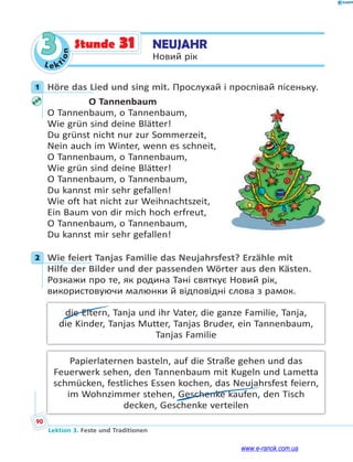 Le kt
i
o
n
90
Lektion 3. Feste und Traditionen
3 NEUJAHR
Новий рік
Stunde 31
1 Höre das Lied und sing mit. Прослухай і проспівай пісеньку.
O Tannenbaum
O Tannenbaum, o Tannenbaum,
Wie grün sind deine Blätter!
Du grünst nicht nur zur Sommerzeit,
Nein auch im Winter, wenn es schneit,
O Tannenbaum, o Tannenbaum,
Wie grün sind deine Blätter!
O Tannenbaum, o Tannenbaum,
Du kannst mir sehr gefallen!
Wie oft hat nicht zur Weihnachtszeit,
Ein Baum von dir mich hoch erfreut,
O Tannenbaum, o Tannenbaum,
Du kannst mir sehr gefallen!
2 Wie feiert Tanjas Familie das Neujahrsfest? Erzähle mit
Hilfe der Bilder und der passenden Wörter aus den Kästen.
Розкажи про те, як родина Тані святкує Новий рік,
використовуючи малюнки й відповідні слова з рамок.
die Eltern, Tanja und ihr Vater, die ganze Familie, Tanja,
die Kinder, Tanjas Mutter, Tanjas Bruder, ein Tannenbaum,
Tanjas Familie
Papierlaternen basteln, auf die Straße gehen und das
Feuerwerk sehen, den Tannenbaum mit Kugeln und Lametta
schmücken, festliches Essen kochen, das Neujahrsfest feiern,
im Wohnzimmer stehen, Geschenke kaufen, den Tisch
decken, Geschenke verteilen
1
2
www.e-ranok.com.ua
 