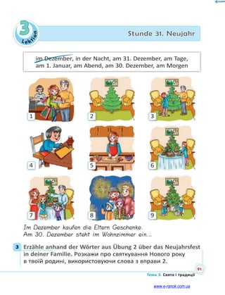 Le kt
i
o
n
91
Тема 3. Свята і традиції
3 Stunde 31. Neujahr
im Dezember, in der Nacht, am 31. Dezember, am Tage,
am 1. Januar, am Abend, am 30. Dezember, am Morgen
3
2
1
6
9
5
8
4
7
Im Dezember kaufen die Eltern Geschenke.
Am 30. Dezember steht im Wohnzimmer ein…
3 Erzähle anhand der Wörter aus Übung 2 über das Neujahrsfest
in deiner Familie. Розкажи про святкування Нового року
в твоїй родині, використовуючи слова з вправи 2.
3
www.e-ranok.com.ua
 
