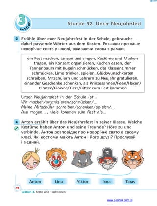 Le kt
i
o
n
94
Lektion 3. Feste und Traditionen
3 Stunde 32. Unser Neujahrsfest
3 Erzähle über euer Neujahrsfest in der Schule, gebrauche
dabei passende Wörter aus dem Kasten. Розкажи про ваше
новорічне свято у школі, вживаючи слова з рамки.
ein Fest machen, tanzen und singen, Kostüme und Masken
tragen, ein Konzert organisieren, Kuchen essen, den
Tannenbaum mit Kugeln schmücken, das Klassenzimmer
schmücken, Limo trinken, spielen, Glückwunschkarten
schreiben, Mitschülern und Lehrern zu Neujahr gratulieren,
einander Geschenke schenken, als Prinzessinnen/Feen/Hexen/
Piraten/Clowns/Tiere/Ritter zum Fest kommen
Unser Neujahrsfest in der Schule ist…
Wir machen/organisieren/schmücken/…
Meine Mitschüler schreiben/schenken/spielen/…
Alle tragen…, viele kommen zum Fest als…
4 Anton erzählt über das Neujahrsfest in seiner Klasse. Welche
Kostüme haben Anton und seine Freunde? Höre zu und
verbinde. Антон розповідає про новорічне свято в своєму
класі. Які костюми мають Антон і його друзі? Прослухай
і з’єднай.
Anton Lina Viktor Inna Taras
3
4
www.e-ranok.com.ua
 