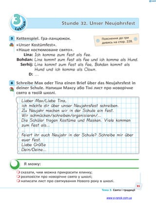 Le kt
i
o
n
95
Тема 3. Свята і традиції
3 Stunde 32. Unser Neujahrsfest
5 Kettenspiel. Гра-ланцюжок.
«Unser Kostümfest».
«Наше костюмоване свято».
Lina: Ich komme zum Fest als Fee.
Bohdan: Lina kommt zum Fest als Fee und ich komme als Hund.
Serhij: Lina kommt zum Fest als Fee, Bohdan kommt als
Hund und ich komme als Clown.
D: ...
6 Schreibe Max oder Tina einen Brief über das Neujahrsfest in
deiner Schule. Напиши Максу або Тіні лист про новорічне
свято в твоїй школі.
Lieber Max/Liebe Tina,
ich möchte dir über unser Neujahrsfest schreiben.
Zu Neujahr machen wir in der Schule ein Fest.
Wir schmücken/schreiben/organisieren/…
Die Schüler tragen Kostüme und Masken. Viele kommen
zum Fest als…
…
Feiert ihr auch Neujahr in der Schule? Schreibe mir über
euer Fest.
Liebe Grüße
Dein/Deine…
Я можу:
 сказати, чим можна прикрасити ялинку;
 розповісти про новорічне свято у школі;
 написати лист про святкування Нового року в школі.
5 Пояснення до гри
дивись на стор. 228.
6


www.e-ranok.com.ua
 