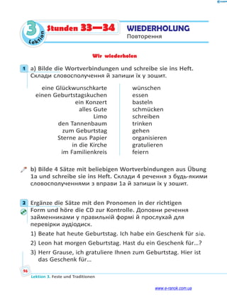 Le kt
i
o
n
96
Lektion 3. Feste und Traditionen
3 WIEDERHOLUNG
Повторення
Stunden 33—34
Wir wiederholen
1 a) Bilde die Wortverbindungen und schreibe sie ins Heft.
Склади словосполучення й запиши їх у зошит.
eine Glückwunschkarte
einen Geburtstagskuchen
ein Konzert
alles Gute
Limo
den Tannenbaum
zum Geburtstag
Sterne aus Papier
in die Kirche
im Familienkreis
wünschen
essen
basteln
schmücken
schreiben
trinken
gehen
organisieren
gratulieren
feiern
b) Bilde 4 Sätze mit beliebigen Wortverbindungen aus Übung
1a und schreibe sie ins Heft. Склади 4 речення з будь-якими
словосполученнями з вправи 1а й запиши їх у зошит.
2 Ergänze die Sätze mit den Pronomen in der richtigen
Form und höre die CD zur Kontrolle. Доповни речення
займенниками у правильній формі й прослухай для
перевірки аудіодиск.
1) Beate hat heute Geburtstag. Ich habe ein Geschenk für sie.
2) Leon hat morgen Geburtstag. Hast du ein Geschenk für…?
3) Herr Grause, ich gratuliere Ihnen zum Geburtstag. Hier ist
das Geschenk für…
1
2
www.e-ranok.com.ua
 