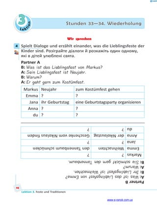 Le kt
i
o
n
98
Lektion 3. Feste und Traditionen
3 Stunden 33—34. Wiederholung
Wir sprechen
4 Spielt Dialoge und erzählt einander, was die Lieblingsfeste der
Kinder sind. Розіграйте діалоги й розкажіть один одному,
які в дітей улюблені свята.
Partner A
B: Was ist das Lieblingsfest von Markus?
A: Sein Lieblingsfest ist Neujahr.
B: Warum?
A: Er geht gern zum Kostümfest.
Markus Neujahr zum Kostümfest gehen
Emma ? ?
Jana ihr Geburtstag eine Geburtstagsparty organisieren
Anna ? ?
du ? ?
Partner
B
A:
Was
ist
das
Lieblingsfest
von
Emma?
B:
Ihr
Lieblingsfest
ist
Weihnachten.
A:
Warum?
B:
Sie
schmückt
gern
den
Tannenbaum.
Markus
?
?
Emma
Weihnachten
den
Tannenbaum
schmücken
Jana
?
?
Anna
der
Nikolaustag
Geschenke
vom
Nikolaus
finden
du
?
?
4
www.e-ranok.com.ua
 