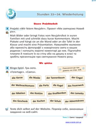 Le kt
i
o
n
99
Тема 3. Свята і традиції
3 Stunden 33—34. Wiederholung
Unsere Projektarbeit
5 Projekt «Wir feiern Neujahr». Проект «Ми святкуємо Новий
рік».
Malt Bilder oder bringt Fotos vom Neujahrsfest in euren
Familien mit und schreibt dazu kurze Kommentare. Macht
Plakate und hängt sie an die Wand oder an die Tafel in der
Klasse und macht eine Präsentation. Намалюйте малюнки
або принесіть фотографії з новорічного свята в ваших
родинах і напишіть короткі коментарі до них. Підготуйте
плакати й повісьте їх на стіну або на дошку в класі та
зробіть презентацію про святкування Нового року.
Wir spielen
6 Bingo-Spiel. Гра-лото.
«Feiertage». «Свята».
die Kerze
der Nikolaus
die Party
der Kuchen
das Feuerwerk
der Adventskranz
die Maske
der Schuh
der Engel
die Kugel
der Tannenbaum
das Knallbonbon
der Weihnachtsmann
das Geschenk
das Lametta
das Kostüm
Teste dich selbst auf der Website. Перевір себе, виконавши
завдання на веб-сайті.
5
6 Пояснення до гри
дивись на стор. 228.
www.e-ranok.com.ua
 