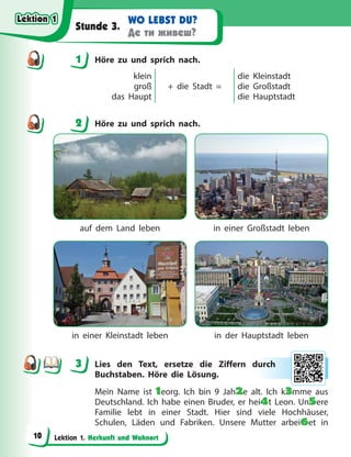 Lektion 1. Herkunft und Wohnort
WO LEBST DU?
Де ти живеш?
Stunde 3.
1 Höre zu und sprich nach.
klein
groß
das Haupt
+ die Stadt =
die Kleinstadt
die Großstadt
die Hauptstadt
2 Höre zu und sprich nach.
auf dem Land leben in einer Großstadt leben
in einer Kleinstadt leben in der Hauptstadt leben
3 Lies den Text, ersetze die Ziffern durch
Buchstaben. Höre die Lösung.
Mein Name ist 1eorg. Ich bin 9 Jah2e alt. Ich k3mme aus
Deutschland. Ich habe einen Bruder, er hei4t Leon. Un5ere
Familie lebt in einer Stadt. Hier sind viele Hochhäuser,
Schulen, Läden und Fabriken. Unsere Mutter arbei6et in
1
2
3 ur
rch
h
Lektion 1
Lektion 1
Lektion 1
Lektion 1
10
 