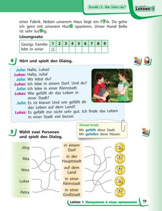 Stunde 3. Wo lebst du?
Stunde 3. Wo lebst du?
Stunde 3. Wo lebst du?
Stunde 3. Wo lebst du?
Lektion 1. Походження й місце проживання
einer Fabrik. Neben unserem Haus liegt ein P7rk. Da gehe
ich gern mit unserem Hun8 spazieren. Unser Hund Bello
ist sehr lus9ig.
Lösungssatz:
Georgs Familie
lebt in einer
1 2 3 4 5 6 7 8 9
G
4 Hört und spielt den Dialog.
Julia: Hallo, Lukas!
Lukas: Hallo, Julia!
Julia: Wo lebst du?
Lukas: Ich lebe in einem Dorf. Und du?
Julia: Ich lebe in einer Kleinstadt.
Lukas: Wie gefällt dir das Leben in
einer Stadt?
Julia: Es ist klasse! Und wie gefällt dir
das Leben auf dem Land?
Lukas: Es gefällt mir nicht sehr gut. Ich finde das Leben
in einer Stadt viel besser.
5 Wählt zwei Personen
und spielt den Dialog.
Jörg
in einem
Dorf
Rita
in der
Hauptstadt
Nina
auf dem
Land
Lukas
in einer
Kleinstadt
Petra
in einer
Großstadt
4
5
Запам’ятай:
Mir gefällt diese Stadt.
Mir gefallen diese Häuser.
Lektion 1
Lektion 1
Lektion 1
Lektion 1
11
 