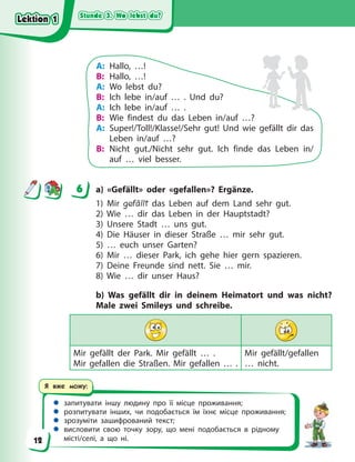 Stunde 3. Wo lebst du?
Stunde 3. Wo lebst du?
Stunde 3. Wo lebst du?
Stunde 3. Wo lebst du?
 запитувати іншу людину про її місце проживання;
 розпитувати інших, чи подобається їм їхнє місце проживання;
 зрозуміти зашифрований текст;
 висловити свою точку зору, що мені подобається в рідному
місті/селі, а що ні.
Я вже можу:
A: Hallo, …!
B: Hallo, …!
A: Wo lebst du?
B: Ich lebe in/auf … . Und du?
A: Ich lebe in/auf … .
B: Wie findest du das Leben in/auf …?
A: Super!/Toll!/Klasse!/Sehr gut! Und wie gefällt dir das
Leben in/auf …?
B: Nicht gut./Nicht sehr gut. Ich finde das Leben in/
auf … viel besser.
6 a) «Gefällt» oder «gefallen»? Ergänze.
1) Mir gefällt das Leben auf dem Land sehr gut.
2) Wie … dir das Leben in der Hauptstadt?
3) Unsere Stadt … uns gut.
4) Die Häuser in dieser Straße … mir sehr gut.
5) … euch unser Garten?
6) Mir … dieser Park, ich gehe hier gern spazieren.
7) Deine Freunde sind nett. Sie … mir.
8) Wie … dir unser Haus?
b) Was gefällt dir in deinem Heimatort und was nicht?
Male zwei Smileys und schreibe.
Mir gefällt der Park. Mir gefällt … .
Mir gefallen die Straßen. Mir gefallen … .
Mir gefällt/gefallen
… nicht.
6
Lektion 1
Lektion 1
Lektion 1
Lektion 1
12
 