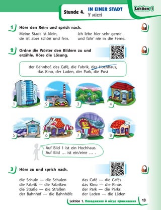 Lektion 1. Походження й місце проживання
IN EINER STADT
У місті
Stunde 4.
1 Höre den Reim und sprich nach.
Meine Stadt ist klein, Ich lebe hier sehr gerne
sie ist aber schön und fein. und fahr’ nie in die Ferne.
2 Ordne die Wörter den Bildern zu und
erzähle. Höre die Lösung.
der Bahnhof, das Café, die Fabrik, das Hochhaus,
das  Kino, der Laden, der Park, die Post
1
5
2
6
3
7
4
8
Auf Bild 1 ist ein Hochhaus.
Auf Bild … ist ein/eine … .
3 Höre zu und sprich nach.
die Schule — die Schulen das Café — die Cafés
die Fabrik — die Fabriken das Kino — die Kinos
die Straße — die Straßen der Park — die Parks
der Bahnhof — die Bahnhöfe der Laden — die Läden
1
2
3
Lektion 1
Lektion 1
Lektion 1
Lektion 1
13
 