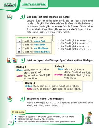 Stunde 4. In einer Stadt
Stunde 4. In einer Stadt
Stunde 4. In einer Stadt
Stunde 4. In einer Stadt
 назвати в однині та множині деякі об’єкти, що є в місті;
 розпитати іншу людину про її місто;
 написати коротке повідомлення про своє улюблене місто.
Я вже можу:
4 Lies den Text und ergänze die Sätze.
Unsere Stadt ist nicht sehr groß. Sie ist aber schön und
modern. Es gibt hier viele schöne Straßen mit Hochhäusern.
In unserer Stadt gibt es einen Bahnhof, eine Fabrik, eine
Post und ein Kino. Hier gibt es auch viele Schulen, Läden,
Cafés und Parks. Ich mag meine Stadt.
In der Stadt gibt es einen … .
In der Stadt gibt es eine … .
In der Stadt gibt es ein … .
In der Stadt gibt es viele … .
5 Hört und spielt die Dialoge. Spielt dann weitere Dialoge.
Dialog 1
Klaus: Luzia, gibt es in deiner
Stadt ein Kino?
Luzia: Ja, in meiner Stadt gibt
es ein Kino.
Dialog 2
Tina: Markus, gibt es in
deiner Stadt einen Park?
Markus: In meiner Stadt gibt es
viele Parks.
Dialog 3
Anton: Rudi, gibt es in deiner Stadt eine Fabrik?
Rudi: Nein, in meiner Stadt gibt es keine Fabrik.
6 Beschreibe deine Lieblingsstadt.
Meine Lieblingsstadt ist … . Da gibt es einen Bahnhof, eine
Klinik, ein Kino, viele Läden, … .
4
4
Запам’ятай: es gibt + Akk.
m Es gibt hier einen Park.
f Es gibt hier eine Klinik.
n Es gibt hier ein Hochhaus.
Pl. Es gibt hier (viele) Fabriken.
5
6
Lektion 1
Lektion 1
Lektion 1
Lektion 1
14
 