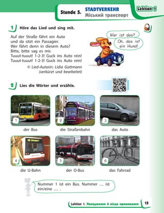 Lektion 1. Походження й місце проживання
STADTVERKEHR
Міський транспорт
Stunde 5.
1 Höre das Lied und sing mit.
Auf der Straße fährt ein Auto
und da sitzt ein Passagier.
Wer fährt denn in diesem Auto?
Bitte, bitte sag es mir.
Tuuut-tuuut! 1-2-3! Guck ins Auto rein!
Tuuut-tuuut! 1-2-3! Guck ins Auto rein!
© Lied-Autorin: Lidia Gottmann
(verkürzt und bearbeitet)
2 Lies die Wörter und erzähle.
1
4
2
5
3
6
der Bus
die U-Bahn
die Straßenbahn
der O-Bus
das Auto
das Fahrrad
Nummer 1 ist ein Bus. Nummer … ist
ein/eine … .
1
Wer ist das?
Oh, das ist
ein Hund!
2
Lektion 1
Lektion 1
Lektion 1
Lektion 1
15
 