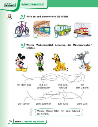 Stunde 5. Stadtverkehr
Stunde 5. Stadtverkehr
Stunde 5. Stadtverkehr
Stunde 5. Stadtverkehr
Lektion 1. Herkunft und Wohnort
3 Höre zu und nummeriere die Bilder.
1
4 Welche Verkehrsmittel benutzen die Märchenhelden?
Erzähle.
mit dem Bus
zur Schule
mit der
Straßenbahn
zum Bahnhof
mit dem
Fahrrad
zum Kino
mit
der U-Bahn
zum Café
Mickey Mouse fährt mit dem Fahrrad
zur Schule.
3
4
4
Lektion 1
Lektion 1
Lektion 1
Lektion 1
16
 
