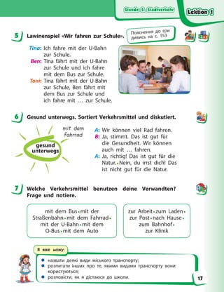 Stunde 5. Stadtverkehr
Stunde 5. Stadtverkehr
Stunde 5. Stadtverkehr
Stunde 5. Stadtverkehr
 назвати деякі види міського транспорту;
 розпитати інших про те, якими видами транспорту вони
користуються;
 розповісти, як я дістаюся до школи.
Я вже можу:
5 Lawinenspiel «Wir fahren zur Schule».
Tina: Ich fahre mit der U-Bahn
zur Schule.
Ben: Tina fährt mit der U-Bahn
zur Schule und ich fahre
mit dem Bus zur Schule.
Toni: Tina fährt mit der U-Bahn
zur Schule, Ben fährt mit
dem Bus zur Schule und
ich fahre mit … zur Schule.
6 Gesund unterwegs. Sortiert Verkehrsmittel und diskutiert.
gesund
unterwegs
mit dem
Fahrrad
A: Wir können viel Rad fahren.
B: Ja, stimmt. Das ist gut für
die Gesundheit. Wir können
auch mit … fahren.
A: Ja, richtig! Das ist gut für die
Natur.• Nein, du irrst dich! Das
ist nicht gut für die Natur.
7 Welche Verkehrsmittel benutzen deine Verwandten?
Frage und notiere.
mit dem Bus• mit der
Straßenbahn• mit dem Fahrrad•
mit der U-Bahn• mit dem
O-Bus• mit dem Auto
zur Arbeit• zum Laden•
zur Post• nach Hause•
zum Bahnhof•
zur Klinik
5 Пояснення до гри
дивись на с. 153
6
7
Lektion 1
Lektion 1
Lektion 1
Lektion 1
17
 