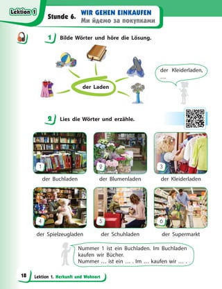 Lektion 1. Herkunft und Wohnort
WIR GEHEN EINKAUFEN
Ми йдемо за покупками
Stunde 6.
1 Bilde Wörter und höre die Lösung.
der Laden
der Kleiderladen,
…
2 Lies die Wörter und erzähle.
1
4
2
5
3
6
der Buchladen
der Spielzeugladen
der Blumenladen
der Schuhladen
der Kleiderladen
der Supermarkt
Nummer 1 ist ein Buchladen. Im Buchladen
kaufen wir Bücher.
Nummer … ist ein … . Im … kaufen wir … .
1
2
Lektion 1
Lektion 1
Lektion 1
Lektion 1
18
 