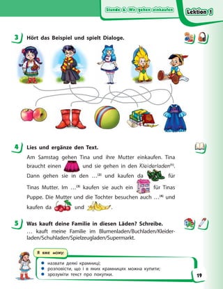 Stunde 6. Wir gehen einkaufen
Stunde 6. Wir gehen einkaufen
Stunde 6. Wir gehen einkaufen
Stunde 6. Wir gehen einkaufen
 назвати деякі крамниці;
 розповісти, що і в яких крамницях можна купити;
 зрозуміти текст про покупки.
Я вже можу:
3 Hört das Beispiel und spielt Dialoge.
4 Lies und ergänze den Text.
Am Samstag gehen Tina und ihre Mutter einkaufen. Tina
braucht einen
g
und sie gehen in den Kleiderladen(1)
.
Dann gehen sie in den …(2)
und kaufen da für
Tinas Mutter. Im …(3)
kaufen sie auch ein für Tinas
Puppe. Die Mutter und die Tochter besuchen auch …(4)
und
kaufen da und .
5 Was kauft deine Familie in diesen Läden? Schreibe.
… kauft meine Familie im Blumenladen/Buchladen/Kleider-
laden/Schuhladen/Spielzeugladen/Supermarkt.
3
4
5
Lektion 1
Lektion 1
Lektion 1
Lektion 1
19
 