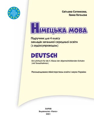 Згідноіз
Загально-
європейськими
рекомендаціями
з мовної
освіти
імецька мова
Німецька мова
Німецька мова
Н
Deutsch
Підручник для 4 класу
закладів загальної середньої освіти
(з аудіосупроводом)
Ein Lehrbuch für die 4. Klasse der allgemeinbildenden Schulen
(mit Tonaufnahmen)
Рекомендовано Міністерством освіти і науки України
Світлана Сотникова,
Ганна Гоголєва
ХАРКІВ
Видавництво «Ранок»
2021
 