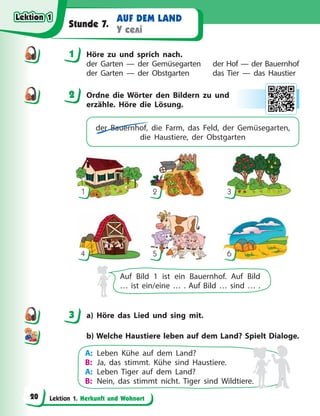 Lektion 1. Herkunft und Wohnort
AUF DEM LAND
У селі
Stunde 7.
1 Höre zu und sprich nach.
der Garten — der Gemüsegarten der Hof — der Bauernhof
der Garten — der Obstgarten das Tier — das Haustier
2 Ordne die Wörter den Bildern zu und
erzähle. Höre die Lösung.
der Bauernhof, die Farm, das Feld, der Gemüsegarten,
die Haustiere, der Obstgarten
1
4
2
5
3
6
Auf Bild 1 ist ein Bauernhof. Auf Bild
… ist ein/eine … . Auf Bild … sind … .
3 a) Höre das Lied und sing mit.
b) Welche Haustiere leben auf dem Land? Spielt Dialoge.
A: Leben Kühe auf dem Land?
B: Ja, das stimmt. Kühe sind Haustiere.
A: Leben Tiger auf dem Land?
B: Nein, das stimmt nicht. Tiger sind Wildtiere.
1
2
3
Lektion 1
Lektion 1
Lektion 1
Lektion 1
20
 