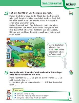 Stunde 7. Auf dem Land
Stunde 7. Auf dem Land
Stunde 7. Auf dem Land
Stunde 7. Auf dem Land
 описати життя в селі;
 заспівати пісеньку про свійських тварин;
 зрозуміти невеликий текст про село.
Я вже можу:
4 Sieh dir das Bild an und korrigiere den Text.
Meine Großeltern leben in der Stadt. Das Dorf ist nicht
sehr groß. Da gibt es aber eine Fabrik und ein Feld. Auf
der Farm leben Kühe und Pferde. In der Nähe gibt es
einen Wald und einen Berg.
Meine Oma und mein Opa haben ein Haus und einen
Gemüsegarten. Sie haben aber keinen Obstgarten. Auf
dem Bauernhof leben viele Wildtiere. Das sind Ziegen,
Hühner und ein Hahn. Da gibt es auch zwei Katzen und
einen Hund.
Meine Großeltern
leben in der
Stadt.  Meine
Großeltern leben
auf dem Land.
5 Beschreibe dein Traumdorf und mache eine Fotocollage.
Bitte deine Verwandten um Hilfe.
Mein Traumdorf ist … . Da gibt es einen/eine/ein … . Da
gibt es auch viele … .
In der Nähe gibt es einen/eine/ein … . Auf dem Bauernhof
leben … .
4
5
Lektion 1
Lektion 1
Lektion 1
Lektion 1
21
 