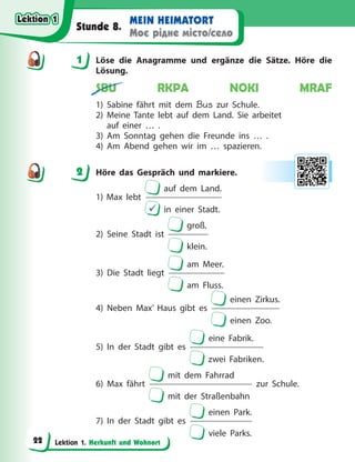 Lektion 1. Herkunft und Wohnort
MEIN HEIMATORT
Моє рідне місто/село
Stunde 8.
1 Löse die Anagramme und ergänze die Sätze. Höre die
Lösung.
SBU RKPA NOKI MRAF
1) Sabine fährt mit dem Bus zur Schule.
2) Meine Tante lebt auf dem Land. Sie arbeitet
auf einer …  .
3) Am Sonntag gehen die Freunde ins … .
4) Am Abend gehen wir im … spazieren.
2 Höre das Gespräch und markiere.
1) Max lebt
auf dem Land.
 in einer Stadt.
2) Seine Stadt ist
groß.
klein.
3) Die Stadt liegt
am Meer.
am Fluss.
4) Neben Max’ Haus gibt es
einen Zirkus.
einen Zoo.
5) In der Stadt gibt es
eine Fabrik.
zwei Fabriken.
6) Max fährt
mit dem Fahrrad
mit der Straßenbahn
zur Schule.
7) In der Stadt gibt es
einen Park.
viele Parks.
1
2
Lektion 1
Lektion 1
Lektion 1
Lektion 1
22
 