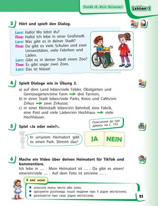 Stunde 8. Mein Heimatort
Stunde 8. Mein Heimatort
Stunde 8. Mein Heimatort
Stunde 8. Mein Heimatort
 описати якесь місто або село;
 зрозуміти розповідь іншої людини про її рідне місто/село;
 розповісти про своє рідне місто/село.
Я вже можу:
3 Hört und spielt den Dialog.
Lars: Hallo! Wo lebst du?
Tina: Hallo! Ich lebe in einer Großstadt.
Lars: Was gibt es in deiner Stadt?
Tina: Da gibt es viele Schulen und zwei
Universitäten, viele Fabriken und
Läden.
Lars: Gibt es in deiner Stadt einen Zoo?
Tina: Es gibt sogar zwei Zoos.
Lars: Das ist klasse!
4 Spielt Dialoge wie in Übung 3.
a) auf dem Land leben/viele Felder, Obstgärten und
Gemüsegärten/eine Farm drei Farmen;
b) in einer Stadt leben/viele Parks, Kinos und Cafés/ein
Zirkus zwei Zirkusse;
c) in einer Kleinstadt leben/ein Bahnhof, eine Fabrik,
eine Post und viele Läden/ein Hochhaus viele
Hochhäuser.
5 Spiel «Ja oder nein?».
In unserem Heimatort gibt
es einen Park. Stimmt das? JA NEIN
6 Mache ein Video über deinen Heimatort für TikTok und
kommentiere.
Ich lebe in … . Mein Heimatort ist … . Da gibt es einen/
eine/ein/viele … . Auf dem Foto ist ein/eine … .
3
4
5
Пояснення до гри
дивись на с. 153
6
Lektion 1
Lektion 1
Lektion 1
Lektion 1
23
 