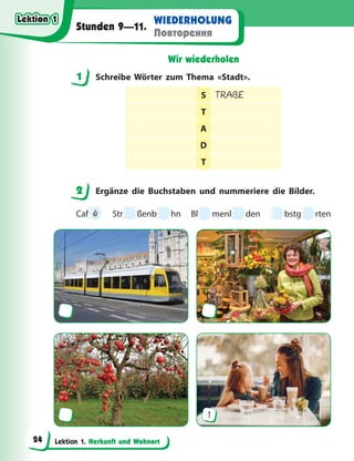 Lektion 1. Herkunft und Wohnort
WIEDERHOLUNG
Повторення
Stunden 9—11.
Wir wiederholen
1 Schreibe Wörter zum Thema «Stadt».
S TRAßE
T
A
D
T
2 Ergänze die Buchstaben und nummeriere die Bilder.
Caf
f é Str ßenb hn Bl menl den bstg rten
1
1
2
Lektion 1
Lektion 1
Lektion 1
Lektion 1
24
 