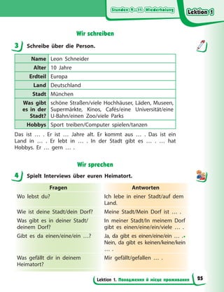 Stunden 9—11. Wiederholung
Stunden 9—11. Wiederholung
Stunden 9—11. Wiederholung
Stunden 9—11. Wiederholung
Lektion 1. Походження й місце проживання
Wir schreiben
3 Schreibe über die Person.
Name Leon Schneider
Alter 10 Jahre
Erdteil Europa
Land Deutschland
Stadt München
Was gibt
es in der
Stadt?
schöne Straßen/viele Hochhäuser, Läden, Museen,
Supermärkte, Kinos, Cafés/eine Universität/eine
U-Bahn/einen Zoo/viele Parks
Hobbys Sport treiben/Computer spielen/tanzen
Das ist … . Er ist … Jahre alt. Er kommt aus … . Das ist ein
Land in … . Er lebt in … . In der Stadt gibt es … . … hat
Hobbys. Er … gern … .
Wir sprechen
4 Spielt Interviews über euren Heimatort.
Fragen Antworten
Wo lebst du? Ich lebe in einer Stadt/auf dem
Land.
Wie ist deine Stadt/dein Dorf? Meine Stadt/Mein Dorf ist … .
Was gibt es in deiner Stadt/
deinem Dorf?
In meiner Stadt/In meinem Dorf
gibt es einen/eine/ein/viele … .
Gibt es da einen/eine/ein …? Ja, da gibt es einen/eine/ein … .•
Nein, da gibt es keinen/keine/kein
… .
Was gefällt dir in deinem
Heimatort?
Mir gefällt/gefallen … .
3
4
Lektion 1
Lektion 1
Lektion 1
Lektion 1
25
 
