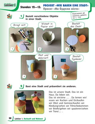 Lektion 1. Herkunft und Wohnort
PROJEKT «WIR BAUEN EINE STADT»
Проєкт «Ми будуємо місто»
Stunden 12—13.
1 Bastelt verschiedene Objekte
in einer Stadt.
Bringt mit!
1
Wickelt in
Papier ein!
2
Bastelt
das Dach!
3
Malt und
dekoriert!
4
Bastelt
Symbole!
5
2 Baut eine Stadt und präsentiert sie anderen.
Das ist unsere Stadt. Das ist ein
Haus. Da  leben wir.
Das ist ein/eine … . Da lernen wir/
essen wir Kuchen und Eis/kaufen
wir Obst und Gemüse/kaufen wir
Kleidung/sehen wir Filme/bekommen
wir Briefe/gehen wir spazieren/sehen
wir Tiere/… .
1
Пояснення до
проєкту дивись
на с. 153
2
Lektion 1
Lektion 1
Lektion 1
Lektion 1
28
 