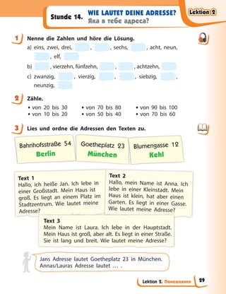 Lektion 2. Помешкання
WIE LAUTET DEINE ADRESSE?
Яка в тебе адреса?
Stunde 14.
1 Nenne die Zahlen und höre die Lösung.
a) eins, zwei, drei, , , sechs, , acht, neun,
, elf,
b) , vierzehn, fünfzehn, , , achtzehn,
c) zwanzig, , vierzig, , , siebzig, ,
neunzig,
2 Zähle.
• von 20 bis 30 • von 70 bis 80 • von 90 bis 100
• von 10 bis 20 • von 50 bis 40 • von 70 bis 60
3 Lies und ordne die Adressen den Texten zu.
Bahnhofsstraße 54
Berlin
Goetheplatz 23
München
Blumengasse 12
Kehl
Text 1
Hallo, ich heiße Jan. Ich lebe in
einer Großstadt. Mein Haus ist
groß. Es liegt an einem Platz im
Stadtzentrum. Wie lautet meine
Adresse?
Text 2
Hallo, mein Name ist Anna. Ich
lebe in einer Kleinstadt. Mein
Haus ist klein, hat aber einen
Garten. Es liegt in einer Gasse.
Wie lautet meine Adresse?
Text 3
Mein Name ist Laura. Ich lebe in der Hauptstadt.
Mein Haus ist groß, aber alt. Es liegt in einer Straße.
Sie ist lang und breit. Wie lautet meine Adresse?
Jans Adresse lautet Goetheplatz 23 in München.
Annas/Lauras Adresse lautet … .
1
2
3
Lektion 2
Lektion 2
Lektion 2
Lektion 2
29
 