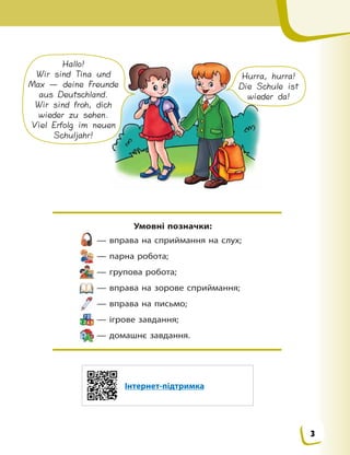 Умовні позначки:
— вправа на сприймання на слух;
— парна робота;
— групова робота;
— вправа на зорове сприймання;
— вправа на письмо;
— ігрове завдання;
— домашнє завдання.
Hallo!
Wir sind Tina und
Max — deine Freunde
aus Deutschland.
Wir sind froh, dich
wieder zu sehen.
Viel Erfolg im neuen
Schuljahr!
Hurra, hurra!
Die Schule ist
wieder da!
Інтернет-підтримка
3
 