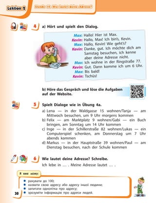 Stunde 14. Wie lautet deine Adresse?
Stunde 14. Wie lautet deine Adresse?
Stunde 14. Wie lautet deine Adresse?
Stunde 14. Wie lautet deine Adresse?
 рахувати до 100;
 назвати свою адресу або адресу іншої людини;
 запитати однолітка про адресу;
 зрозуміти інформацію про адреси людей.
Я вже можу:
4 a) Hört und spielt den Dialog.
Max: Hallo! Hier ist Max.
Kevin: Hallo, Max! Ich bin’s, Kevin.
Max: Hallo, Kevin! Wie geht’s?
Kevin: Danke, gut. Ich möchte dich am
Samstag besuchen, ich kenne
aber deine Adresse nicht.
Max: Ich wohne in der Ringstraße 77.
Kevin: Gut. Dann komme ich um 6 Uhr.
Max: Bis bald!
Kevin: Tschüs!
b) Höre das Gespräch und löse die Aufgaben
auf der Website.
5 Spielt Dialoge wie in Übung 4a.
a) Lena — in der Waldgasse 15 wohnen/Tanja — am
Mittwoch besuchen, um 9 Uhr morgens kommen
b) Felix — am Marktplatz 9 wohnen/Gabi — ein Buch
bringen, am Sonntag um 14 Uhr kommen
c) Inge — in der Schillerstraße 82 wohnen/Lukas — ein
Computerspiel schenken, am Donnerstag um 7 Uhr
abends kommen
d) Markus — in der Hauptstraße 39 wohnen/Paul — am
Dienstag besuchen, nach der Schule kommen
6 Wie lautet deine Adresse? Schreibe.
Ich lebe in … . Meine Adresse lautet … .
4
4
ab
ben
n
5
6
Lektion 2
Lektion 2
Lektion 2
Lektion 2
30
 