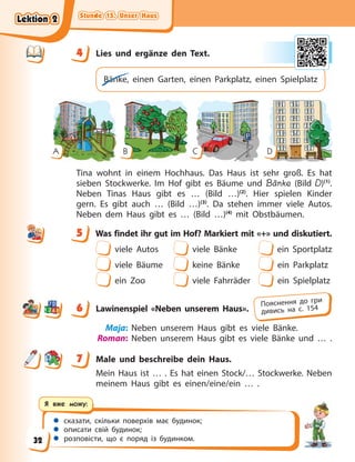 Stunde 15. Unser Haus
Stunde 15. Unser Haus
Stunde 15. Unser Haus
Stunde 15. Unser Haus
 сказати, скільки поверхів має будинок;
 описати свій будинок;
 розповісти, що є поряд із будинком.
Я вже можу:
4 Lies und ergänze den Text.
Bänke, einen Garten, einen Parkplatz, einen Spielplatz
A B C D
Tina wohnt in einem Hochhaus. Das Haus ist sehr groß. Es hat
sieben Stockwerke. Im Hof gibt es Bäume und Bänke (Bild D)(1)
.
Neben Tinas Haus gibt es … (Bild …)(2)
. Hier spielen Kinder
gern. Es gibt auch … (Bild …)(3)
. Da stehen immer viele Autos.
Neben dem Haus gibt es … (Bild …)(4)
mit Obstbäumen.
5 Was findet ihr gut im Hof? Markiert mit «+» und diskutiert.
viele Autos viele Bänke ein Sportplatz
viele Bäume keine Bänke ein Parkplatz
ein Zoo viele Fahrräder ein Spielplatz
6 Lawinenspiel «Neben unserem Haus».
Maja: Neben unserem Haus gibt es viele Bänke.
Roman: Neben unserem Haus gibt es viele Bänke und … .
7 Male und beschreibe dein Haus.
Mein Haus ist … . Es hat einen Stock/… Stockwerke. Neben
meinem Haus gibt es einen/eine/ein … .
4
4
5
6 Пояснення до гри
дивись на с. 154
7
Lektion 2
Lektion 2
Lektion 2
Lektion 2
32
 