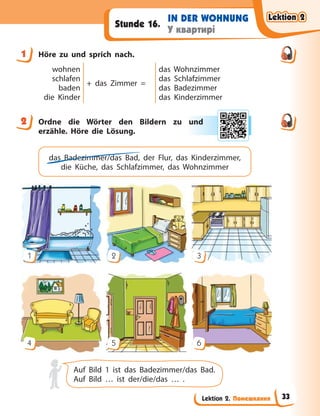 Lektion 2. Помешкання
IN DER WOHNUNG
У квартирі
Stunde 16.
1 Höre zu und sprich nach.
wohnen
schlafen
baden
die Kinder
+ das Zimmer =
das Wohnzimmer
das Schlafzimmer
das Badezimmer
das Kinderzimmer
2 Ordne die Wörter den Bildern zu und
erzähle. Höre die Lösung.
das Badezimmer/das Bad, der Flur, das Kinderzimmer,
die Küche, das Schlafzimmer, das Wohnzimmer
1
4
2
5
3
6
Auf Bild 1 ist das Badezimmer/das Bad.
Auf Bild … ist der/die/das … .
1
2 und
d
Lektion 2
Lektion 2
Lektion 2
Lektion 2
33
 