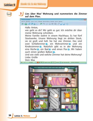 Stunde 16. In der Wohnung
Stunde 16. In der Wohnung
Stunde 16. In der Wohnung
Stunde 16. In der Wohnung
Lektion 2. Wohnen
3 Lies über Max’ Wohnung und nummeriere die Zimmer
auf dem Plan.
Hallo Anton,
wie geht es dir? Mir geht es gut. Ich möchte dir über
meine Wohnung schreiben.
Meine Familie wohnt in einem Hochhaus. Es hat fünf
Stockwerke. Unsere Wohnung liegt im dritten Stock,
sie ist groß und hell. Sie hat vier Zimmer. Das sind
zwei Schlafzimmer, ein Wohnzimmer und ein
Kinderzimmer. Natürlich gibt es in der Wohnung
eine Küche, ein Bad und einen Flur. Wir haben
auch einen großen Balkon.
Und wie viele und welche Zimmer hat deine Wohnung?
Liebe Grüße
Dein Max
1
3
Lektion 2
Lektion 2
Lektion 2
Lektion 2
34
 