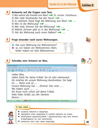 Stunde 16. In der Wohnung
Stunde 16. In der Wohnung
Stunde 16. In der Wohnung
Stunde 16. In der Wohnung
 назвати кімнати в квартирі;
 зрозуміти опис квартири й знайти кімнати на плані;
 запитувати однокласників і однокласниць про їхнє житло
й відповідати на такі запитання;
 написати лист про свою квартиру.
Я вже можу:
4 Antworte auf die Fragen zum Text.
1) Wo wohnt die Familie von Max? In einem Hochhaus.
2) Wie viele Stockwerke hat das Haus? …
3) In welchem Stock liegt die Wohnung von Max? …
4) Wie ist die Wohnung? …
5) Wie viele Zimmer hat die Wohnung? …
6) Welche Zimmer gibt es in der Wohnung? …
7) Hat die Wohnung auch einen Balkon? …
5 Fragt einander nach euren Wohnungen.
A: Hat eure Wohnung ein Wohnzimmer?
B: Ja, wir haben ein Wohnzimmer.• Nein,
leider haben wir kein Wohnzimmer.
6 Schreibe eine Antwort an Max.
Lieber Max,
vielen Dank für deine E-Mail. Sie ist sehr interessant.
Ich möchte dir unsere Wohnung beschreiben. Sie liegt
im … Stock und ist … .
Unsere Wohnung hat … Zimmer. Das sind … .
Wir haben auch … . …
Ich freue mich schon auf deine E-Mail.
Viele liebe Grüße aus der Ukraine
Dein/e …
4
5
6
Lektion 2
Lektion 2
Lektion 2
Lektion 2
35
 