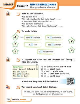 Lektion 2. Wohnen
MEIN LIEBLINGSZIMMER
Моя улюблена кімната
Stunde 17.
1 Höre zu und antworte.
Wie ist dein Haus? — …
Wie viele Stockwerke hat dein Haus? — …
In welchem Stock wohnst du? — …
Wie ist deine Wohnung? — …
Wie viele Zimmer hat deine Wohnung? — …
2 Verbinde richtig.
A
O
E
Ü
I
Schl a fzimmer
K che
W hnzimmer
Bad zimmer
K nderzimmer
3 a) Ergänze die Sätze mit den Wörtern aus Übung 2.
Höre die Lösung.
1) Im Schlafzimmer schläft man.
2) Im … badet man.
3) In der … kocht man.
4) Im … sieht man einen Film.
5) Im … spielt man.
b) Löse die Aufgaben auf der Website.
4 Was macht man hier? Spielt Dialoge.
im Bad, auf dem Flur, im Kinderzimmer, in der Küche,
im Schlafzimmer, im Wohnzimmer
1
2
3
Запам’ятай:
man + Verb mit Endung -t
Man lebt hier gut.
Man geht einkaufen.
Man liest ein Buch.
4
4
Lektion 2
Lektion 2
Lektion 2
Lektion 2
36
 
