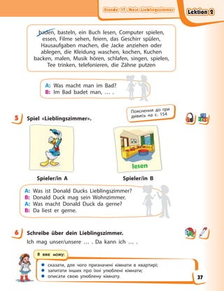 Stunde 17. Mein Lieblingszimmer
Stunde 17. Mein Lieblingszimmer
Stunde 17. Mein Lieblingszimmer
Stunde 17. Mein Lieblingszimmer
 сказати, для чого призначені кімнати в квартирі;
 запитати інших про їхні улюблені кімнати;
 описати свою улюблену кімнату.
Я вже можу:
baden, basteln, ein Buch lesen, Computer spielen,
essen, Filme sehen, feiern, das Geschirr spülen,
Hausaufgaben machen, die Jacke anziehen oder
ablegen, die Kleidung waschen, kochen, Kuchen
backen, malen, Musik hören, schlafen, singen, spielen,
Tee trinken, telefonieren, die Zähne putzen
A: Was macht man im Bad?
B: Im Bad badet man, … .
5 Spiel «Lieblingszimmer».
lesen
Spieler/in B
Spieler/in A
A: Was ist Donald Ducks Lieblingszimmer?
B: Donald Duck mag sein Wohnzimmer.
A: Was macht Donald Duck da gerne?
B: Da liest er gerne.
6 Schreibe über dein Lieblingszimmer.
Ich mag unser/unsere … . Da kann ich … .
5
Пояснення до гри
дивись на с. 154
6
Lektion 2
Lektion 2
Lektion 2
Lektion 2
37
 