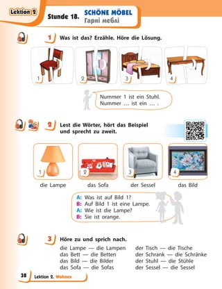Lektion 2. Wohnen
SCHÖNE MÖBEL
Гарні меблі
Stunde 18.
1 Was ist das? Erzähle. Höre die Lösung.
1 2 3 4
Nummer 1 ist ein Stuhl.
Nummer … ist ein … .
2 Lest die Wörter, hört das Beispiel
und sprecht zu zweit.
die Lampe das Sofa der Sessel das Bild
1 2 3 4
A: Was ist auf Bild 1?
B: Auf Bild 1 ist eine Lampe.
A: Wie ist die Lampe?
B: Sie ist orange.
3 Höre zu und sprich nach.
die Lampe — die Lampen der Tisch — die Tische
das Bett — die Betten der Schrank — die Schränke
das Bild — die Bilder der Stuhl — die Stühle
das Sofa — die Sofas der Sessel — die Sessel
1
2
3
Lektion 2
Lektion 2
Lektion 2
Lektion 2
38
 