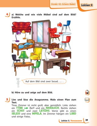 Stunde 18. Schöne Möbel
Stunde 18. Schöne Möbel
Stunde 18. Schöne Möbel
Stunde 18. Schöne Möbel
Lektion 2. Помешкання
4 a) Welche und wie viele Möbel sind auf dem Bild?
Erzähle.
Auf dem Bild sind zwei Sessel, … .
b) Höre zu und zeige auf dem Bild.
5 Lies und löse die Anagramme. Male einen Plan zum
Text.
Tinas Zimmer ist nicht groß, aber gemütlich. Links stehen
ein TTBE Bett und ein NKRASCH. Rechts stehen
ein SCHIT und zwei LETÜHS. Vorne gibt es einen
SELESS und eine MPELA. Im Zimmer hängen ein LIBD
und einige Fotos.
4
5
Lektion 2
Lektion 2
Lektion 2
Lektion 2
39
 