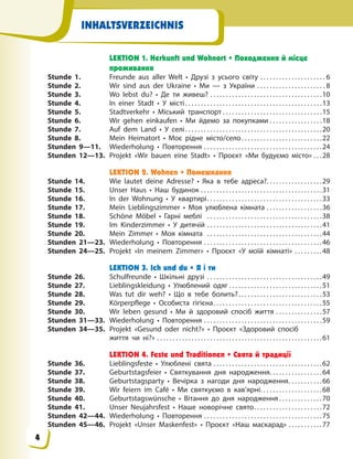 INHALTSVERZEICHNIS
LEKTION 1. Herkunft und Wohnort • Походження й місце
проживання
Stunde 1. Freunde aus aller Welt • Друзі з усього світу . . . . . . . . . . . . . . . . . . . . . 6
Stunde 2. Wir sind aus der Ukraine • Ми — з України . . . . . . . . . . . . . . . . . . . . . . 8
Stunde 3. Wo lebst du? • Де ти живеш? . . . . . . . . . . . . . . . . . . . . . . . . . . . . . . . . . . . .10
Stunde 4. In einer Stadt • У місті. . . . . . . . . . . . . . . . . . . . . . . . . . . . . . . . . . . . . . . . . . . .13
Stunde 5. Stadtverkehr • Міський транспорт . . . . . . . . . . . . . . . . . . . . . . . . . . . . . . . .15
Stunde 6. Wir gehen einkaufen • Ми йдемо за покупками . . . . . . . . . . . . . . . . .18
Stunde 7. Auf dem Land • У селі. . . . . . . . . . . . . . . . . . . . . . . . . . . . . . . . . . . . . . . . . . . .20
Stunde 8. Mein Heimatort • Моє рідне місто/село. . . . . . . . . . . . . . . . . . . . . . . . . .22
Stunden 9—11. Wiederholung • Повторення . . . . . . . . . . . . . . . . . . . . . . . . . . . . . . . . . . . . . .24
Stunden 12—13. Projekt «Wir bauen eine Stadt» • Проєкт «Ми будуємо місто» . . .28
LEKTION 2. Wohnen • Помешкання
Stunde 14. Wie lautet deine Adresse? • Яка в тебе адреса?. . . . . . . . . . . . . . . . . .29
Stunde 15. Unser Haus • Наш будинок . . . . . . . . . . . . . . . . . . . . . . . . . . . . . . . . . . . . . . .31
Stunde 16. In der Wohnung • У квартирі. . . . . . . . . . . . . . . . . . . . . . . . . . . . . . . . . . . . .33
Stunde 17. Mein Lieblingszimmer • Моя улюблена кімната . . . . . . . . . . . . . . . . . .36
Stunde 18. Schöne Möbel • Гарні меблі . . . . . . . . . . . . . . . . . . . . . . . . . . . . . . . . . . . . .38
Stunde 19. Im Kinderzimmer • У дитячій . . . . . . . . . . . . . . . . . . . . . . . . . . . . . . . . . . . . .41
Stunde 20. Mein Zimmer • Моя кімната . . . . . . . . . . . . . . . . . . . . . . . . . . . . . . . . . . . . .44
Stunden 21—23. Wiederholung • Повторення . . . . . . . . . . . . . . . . . . . . . . . . . . . . . . . . . . . . . .46
Stunden 24—25. Projekt «In meinem Zimmer» • Проєкт «У моїй кімнаті» . . . . . . . . .48
LEKTION 3. Ich und du • Я і ти
Stunde 26. Schulfreunde • Шкільні друзі . . . . . . . . . . . . . . . . . . . . . . . . . . . . . . . . . . . . .49
Stunde 27. Lieblingskleidung • Улюблений одяг . . . . . . . . . . . . . . . . . . . . . . . . . . . . . .51
Stunde 28. Was tut dir weh? • Що в тебе болить?. . . . . . . . . . . . . . . . . . . . . . . . . . .53
Stunde 29. Körperpflege • Особиста гігієна. . . . . . . . . . . . . . . . . . . . . . . . . . . . . . . . . . .55
Stunde 30. Wir leben gesund • Ми й здоровий спосіб життя . . . . . . . . . . . . . . .57
Stunden 31—33. Wiederholung • Повторення . . . . . . . . . . . . . . . . . . . . . . . . . . . . . . . . . . . . . .59
Stunden 34—35. Projekt «Gesund oder nicht?» • Проєкт «Здоровий спосіб
життя чи ні?» . . . . . . . . . . . . . . . . . . . . . . . . . . . . . . . . . . . . . . . . . . . . . . . . . . . . .61
LEKTION 4. Feste und Traditionen • Свята й традиції
Stunde 36. Lieblingsfeste • Улюблені свята . . . . . . . . . . . . . . . . . . . . . . . . . . . . . . . . . . .62
Stunde 37. Geburtstagsfeier • Святкування дня народження. . . . . . . . . . . . . . . . .64
Stunde 38. Geburtstagsparty • Вечірка з нагоди дня народження. . . . . . . . . . .66
Stunde 39. Wir feiern im Café • Ми святкуємо в кав’ярні. . . . . . . . . . . . . . . . . . . .68
Stunde 40. Geburtstagswünsche • Вітання до дня народження. . . . . . . . . . . . . .70
Stunde 41. Unser Neujahrsfest • Наше новорічне свято. . . . . . . . . . . . . . . . . . . . . .72
Stunden 42—44. Wiederholung • Повторення . . . . . . . . . . . . . . . . . . . . . . . . . . . . . . . . . . . . . .75
Stunden 45—46. Projekt «Unser Maskenfest» • Проєкт «Наш маскарад» . . . . . . . . . . .77
4
 