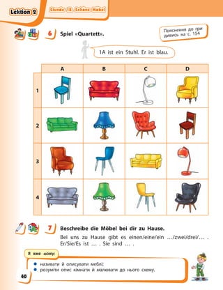 Stunde 18. Schöne Möbel
Stunde 18. Schöne Möbel
Stunde 18. Schöne Möbel
Stunde 18. Schöne Möbel
 називати й описувати меблі;
 розуміти опис кімнати й малювати до нього схему.
Я вже можу:
6 Spiel «Quartett».
1A ist ein Stuhl. Er ist blau.
A B C D
1
2
3
4
7 Beschreibe die Möbel bei dir zu Hause.
Bei uns zu Hause gibt es einen/eine/ein …/zwei/drei/… .
Er/Sie/Es ist … . Sie sind … .
6 Пояснення до гри
дивись на с. 154
7
Lektion 2
Lektion 2
Lektion 2
Lektion 2
40
 