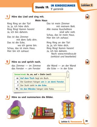 Lektion 2. Помешкання
IM KINDERZIMMER
У дитячій
Stunde 19.
1 Höre das Lied und sing mit.
Mein Haus
Ring Ring an der Tür!
Ja, ja, ich höre dich.
Ring Ring! Komm herein!
Ja, ich bin daheim.
Das ist das Zimmer
mit dem Sofa drin.
Das ist die Ecke,
wo ich gerne bin.
Schau, das ist mein Haus.
Hier bin ich zuhaus’.
Das ist mein Zimmer
mit meinem Bett.
Alle meine Kuscheltiere
sind sehr nett.
Schau, das ist mein Haus.
Hier bin ich zuhaus’.
Ring Ring an der Tür!
Ja, ja, ich höre dich.
Ring Ring! Komm herein!
Ja, ich bin daheim.
Nach: www.minidisco.de
(verkürzt und bearbeitet)
2 Höre zu und sprich nach.
das Zimmer — im Zimmer die Wand — an der Wand
das Fenster — am Fenster die Ecke — in der Ecke
Запам’ятай: in, an, auf + Dativ (wo?)
m Auf dem Tisch liegt ein Buch.
n Die Gardinen hängen am (= an dem) Fenster.
f Der Stuhl steht in der Ecke.
Pl. An den Wänden hängen viele Fotos.
3 Höre zu und nummeriere die Bilder.
1
1
2
3
Lektion 2
Lektion 2
Lektion 2
Lektion 2
41
 