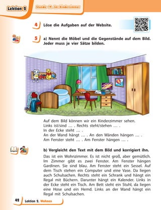 Stunde 19. Im Kinderzimmer
Stunde 19. Im Kinderzimmer
Stunde 19. Im Kinderzimmer
Stunde 19. Im Kinderzimmer
Lektion 2. Wohnen
4 Löse die Aufgaben auf der Website.
5 a) Nennt die Möbel und die Gegenstände auf dem Bild.
Jeder muss je vier Sätze bilden.
Auf dem Bild können wir ein Kinderzimmer sehen.
Links ist/sind … . Rechts steht/stehen … .
In der Ecke steht … .
An der Wand hängt … . An den Wänden hängen … .
Am Fenster steht … . Am Fenster hängen … .
b) Vergleicht den Text mit dem Bild und korrigiert ihn.
Das ist ein Wohnzimmer. Es ist nicht groß, aber gemütlich.
Im Zimmer gibt es zwei Fenster. Am Fenster hängen
Gardinen. Sie sind blau. Am Fenster steht ein Sessel. Auf
dem Tisch stehen ein Computer und eine Vase. Da liegen
auch Schulsachen. Rechts steht ein Schrank und hängt ein
Regal mit Büchern. Darunter hängt ein Kalender. Links in
der Ecke steht ein Tisch. Am Bett steht ein Stuhl, da liegen
eine Hose und ein Hemd. Links an der Wand hängt ein
Regal mit Schulsachen.
4
4
5
Lektion 2
Lektion 2
Lektion 2
Lektion 2
42
 