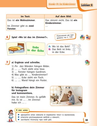 Stunde 19. Im Kinderzimmer
Stunde 19. Im Kinderzimmer
Stunde 19. Im Kinderzimmer
Stunde 19. Im Kinderzimmer
 зрозуміти опис кімнати й порівняти текст із малюнком;
 описати розташування меблів у кімнаті;
 заспівати пісеньку про свій дім.
Я вже можу:
Im Text: Auf dem Bild:
Das ist ein Wohnzimmer.
Im Zimmer gibt es zwei
Fenster.
Das stimmt nicht. Das ist ein
Kinderzimmer.
…
6 Spiel «Wo ist das im Zimmer?».
links
in der Ecke
A: Wo ist das Bett?
B: Das Bett ist links
in der Ecke.
7 a) Ergänze und schreibe.
1) An den Wänden hängen Bilder.
2) … … Tisch steht eine Vase.
3) … Fenster hängen Gardinen.
4) Was gibt es … Kinderzimmer?
5) … … Ecke steht ein Tisch.
6) … … Wand hängt ein Poster.
b) Fotografiere dein Zimmer
für Instagram
und kommentiere.
Das ist mein Zimmer. Es gefällt
mir. Es ist … . Im Zimmer
habe ich … .
6 Пояснення до гри
дивись на с. 154
7
Lektion 2
Lektion 2
Lektion 2
Lektion 2
43
 