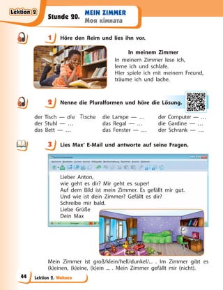 Lektion 2. Wohnen
MEIN ZIMMER
Моя кімната
Stunde 20.
1 Höre den Reim und lies ihn vor.
In meinem Zimmer
In meinem Zimmer lese ich,
lerne ich und schlafe.
Hier spiele ich mit meinem Freund,
träume ich und lache.
2 Nenne die Pluralformen und höre die Lösung.
der Tisch — die Tische
der Stuhl — …
das Bett — …
die Lampe — …
das Regal — …
das Fenster — …
der Computer — …
die Gardine — …
der Schrank — …
3 Lies Max’ E-Mail und antworte auf seine Fragen.
Lieber Anton,
wie geht es dir? Mir geht es super!
Auf dem Bild ist mein Zimmer. Es gefällt mir gut.
Und wie ist dein Zimmer? Gefällt es dir?
Schreibe mir bald.
Liebe Grüße
Dein Max
Mein Zimmer ist groß/klein/hell/dunkel/... . Im Zimmer gibt es
(k)einen, (k)eine, (k)ein ... . Mein Zimmer gefällt mir (nicht).
1
2 Lös
su
ung.
3
Lektion 2
Lektion 2
Lektion 2
Lektion 2
44
 