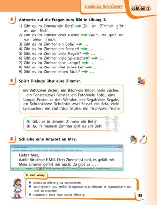Stunde 20. Mein Zimmer
Stunde 20. Mein Zimmer
Stunde 20. Mein Zimmer
Stunde 20. Mein Zimmer
 описати кімнату за малюнком;
 запитувати про меблі й предмети в кімнаті та відповідати на
такі запитання;
 написати лист про свою кімнату.
Я вже можу:
4 Antworte auf die Fragen zum Bild in Übung 3.
1) Gibt es im Zimmer ein Bett? Ja, im Zimmer gibt
es ein Bett.
2) Gibt es im Zimmer zwei Tische? Nein, da gibt es
nur einen Tisch.
3) Gibt es im Zimmer ein Sofa? …
4) Gibt es im Zimmer ein Fenster? …
5) Gibt es im Zimmer viele Regale? …
6) Gibt es im Zimmer viele Spielsachen? …
7) Gibt es im Zimmer eine Lampe? …
8) Gibt es im Zimmer drei Schränke? …
9) Gibt es im Zimmer einen Stuhl? …
5 Spielt Dialoge über eure Zimmer.
ein Bett/zwei Betten, ein Bild/viele Bilder, viele Bücher,
ein Fenster/zwei Fenster, ein Foto/viele Fotos, eine
Lampe, Poster an den Wänden, ein Regal/viele Regale,
ein Schrank/zwei Schränke, zwei Sessel, ein Sofa, viele
Spielsachen, ein Stuhl/drei Stühle, ein Tisch/zwei Tische
A: Gibt es in deinem Zimmer ein Bett?
B: Ja, in meinem Zimmer gibt es ein Bett.
6 Schreibe eine Antwort an Max.
Lieber Max,
danke für deine E-Mail. Dein Zimmer ist nett, es gefällt mir.
Mein Zimmer gefällt mir auch. Da gibt es … .
4
5
6
Lektion 2
Lektion 2
Lektion 2
Lektion 2
45
 