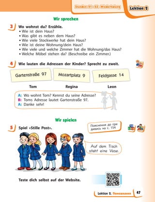Stunden 21—23. Wiederholung
Stunden 21—23. Wiederholung
Stunden 21—23. Wiederholung
Stunden 21—23. Wiederholung
Lektion 2. Помешкання
Wir sprechen
3 Wo wohnst du? Erzähle.
• Wie ist dein Haus?
• Was gibt es neben dem Haus?
• Wie viele Stockwerke hat dein Haus?
• Wie ist deine Wohnung/dein Haus?
• Wie viele und welche Zimmer hat die Wohnung/das Haus?
• Welche Möbel stehen da? (Beschreibe ein Zimmer.)
4 Wie lauten die Adressen der Kinder? Sprecht zu zweit.
Tom Regina Leon
Gartenstraße 97 Mozartplatz 9 Feldgasse 14
A: Wo wohnt Tom? Kennst du seine Adresse?
B: Toms Adresse lautet Gartenstraße 97.
A: Danke sehr!
Wir spielen
5 Spiel «Stille Post».
Auf dem Tisch
steht eine Vase.
Teste dich selbst auf der Website.
3
4
5 Пояснення до гри
дивись на с. 154
Lektion 2
Lektion 2
Lektion 2
Lektion 2
47
 