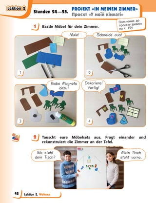 Lektion 2. Wohnen
PROJEKT «IN MEINEM ZIMMER»
Проєкт «У моїй кімнаті»
Stunden 24—25.
1 Bastle Möbel für dein Zimmer.
Schneide aus!
1 2
Dekoriere!
Fertig!
Klebe Magnete
dazu!
3 4
Male!
2 Tauscht eure Möbelsets aus. Fragt einander und
rekonstruiert die Zimmer an der Tafel.
Wo steht
dein Tisch?
Mein Tisch
steht vorne.
1
Пояснення до
проєкту дивись
на с. 154
2
Lektion 2
Lektion 2
Lektion 2
Lektion 2
48
 