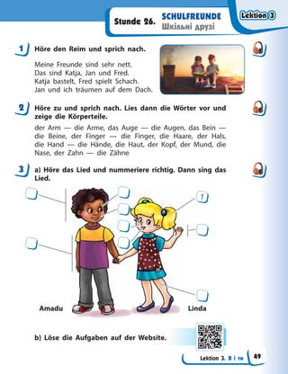 Lektion 3. Я і ти
SCHULFREUNDE
Шкільні друзі
Stunde 26.
1 Höre den Reim und sprich nach.
Meine Freunde sind sehr nett.
Das sind Katja, Jan und Fred.
Katja bastelt, Fred spielt Schach.
Jan und ich träumen auf dem Dach.
2 Höre zu und sprich nach. Lies dann die Wörter vor und
zeige die Körperteile.
der Arm — die Arme, das Auge — die Augen, das Bein  —
die Beine, der Finger — die Finger, die Haare, der Hals,
die Hand — die Hände, die Haut, der Kopf, der Mund, die
Nase, der Zahn — die Zähne
3 a) Höre das Lied und nummeriere richtig. Dann sing das
Lied.
Amadu Linda
1
b) Löse die Aufgaben auf der Website.
1
2
3
Lektion 3
Lektion 3
Lektion 3
Lektion 3
49
 