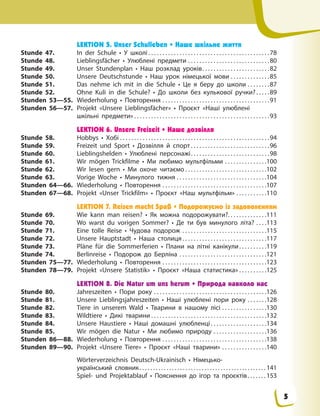 LEKTION 5. Unser Schulleben • Наше шкільне життя
Stunde 47. In der Schule • У школі . . . . . . . . . . . . . . . . . . . . . . . . . . . . . . . . . . . . . . . . . . .78
Stunde 48. Lieblingsfächer • Улюблені предмети . . . . . . . . . . . . . . . . . . . . . . . . . . . . .80
Stunde 49. Unser Stundenplan • Наш розклад уроків. . . . . . . . . . . . . . . . . . . . . . . .82
Stunde 50. Unsere Deutschstunde • Наш урок німецької мови . . . . . . . . . . . . . .85
Stunde 51. Das nehme ich mit in die Schule • Це я беру до школи . . . . . . . .87
Stunde 52. Ohne Kuli in die Schule? • До школи без кулькової ручки?. . . . .89
Stunden 53—55. Wiederholung • Повторення . . . . . . . . . . . . . . . . . . . . . . . . . . . . . . . . . . . . . .91
Stunden 56—57. Projekt «Unsere Lieblingsfächer» • Проєкт «Наші улюблені
шкільні предмети» . . . . . . . . . . . . . . . . . . . . . . . . . . . . . . . . . . . . . . . . . . . . . . . .93
LEKTION 6. Unsere Freizeit • Наше дозвілля
Stunde 58. Hobbys • Хобі . . . . . . . . . . . . . . . . . . . . . . . . . . . . . . . . . . . . . . . . . . . . . . . . . . . . .94
Stunde 59. Freizeit und Sport • Дозвілля й спорт . . . . . . . . . . . . . . . . . . . . . . . . . . . .96
Stunde 60. Lieblingshelden • Улюблені персонажі. . . . . . . . . . . . . . . . . . . . . . . . . . . .98
Stunde 61. Wir mögen Trickfilme • Ми любимо мультфільми . . . . . . . . . . . . . . .100
Stunde 62. Wir lesen gern • Ми охоче читаємо . . . . . . . . . . . . . . . . . . . . . . . . . . . . .102
Stunde 63. Vorige Woche • Минулого тижня . . . . . . . . . . . . . . . . . . . . . . . . . . . . . . . .104
Stunden 64—66. Wiederholung • Повторення . . . . . . . . . . . . . . . . . . . . . . . . . . . . . . . . . . . . .107
Stunden 67—68. Projekt «Unser Trickfilm» • Проєкт «Наш мультфільм» . . . . . . . . . . .110
LEKTION 7. Reisen macht Spaß • Подорожуємо із задоволенням
Stunde 69. Wie kann man reisen? • Як можна подорожувати?. . . . . . . . . . . . . .111
Stunde 70. Wo warst du vorigen Sommer? • Де ти був минулого літа? . . . .113
Stunde 71. Eine tolle Reise • Чудова подорож . . . . . . . . . . . . . . . . . . . . . . . . . . . . . .115
Stunde 72. Unsere Hauptstadt • Наша столиця . . . . . . . . . . . . . . . . . . . . . . . . . . . . . .117
Stunde 73. Pläne für die Sommerferien • Плани на літні канікули. . . . . . . . . .119
Stunde 74. Berlinreise • Подорож до Берліна . . . . . . . . . . . . . . . . . . . . . . . . . . . . . . .121
Stunden 75—77. Wiederholung • Повторення . . . . . . . . . . . . . . . . . . . . . . . . . . . . . . . . . . . . .123
Stunden 78—79. Projekt «Unsere Statistik» • Проєкт «Наша статистика» . . . . . . . . . .125
LEKTION 8. Die Natur um uns herum • Природа навколо нас
Stunde 80. Jahreszeiten • Пори року . . . . . . . . . . . . . . . . . . . . . . . . . . . . . . . . . . . . . . . .126
Stunde 81. Unsere Lieblingsjahreszeiten • Наші улюблені пори року . . . . . . .128
Stunde 82. Tiere in unserem Wald • Тварини в нашому лісі . . . . . . . . . . . . . . . .130
Stunde 83. Wildtiere • Дикі тварини . . . . . . . . . . . . . . . . . . . . . . . . . . . . . . . . . . . . . . . . .132
Stunde 84. Unsere Haustiere • Наші домашні улюбленці . . . . . . . . . . . . . . . . . . . .134
Stunde 85. Wir mögen die Natur • Ми любимо природу . . . . . . . . . . . . . . . . . . .136
Stunden 86—88. Wiederholung • Повторення . . . . . . . . . . . . . . . . . . . . . . . . . . . . . . . . . . . . .138
Stunden 89—90. Projekt «Unsere Tiere» • Проєкт «Наші тварини» . . . . . . . . . . . . . . . .140
Wörterverzeichnis Deutsch-Ukrainisch • Німецько-
український словник. . . . . . . . . . . . . . . . . . . . . . . . . . . . . . . . . . . . . . . . . . . . . . . 141
Spiel- und Projektablauf • Пояснення до ігор та проєктів. . . . . . . 153
5
 