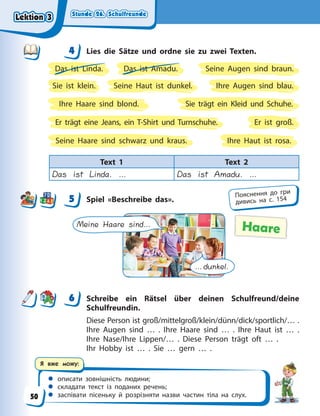 Stunde 26. Schulfreunde
Stunde 26. Schulfreunde
Stunde 26. Schulfreunde
Stunde 26. Schulfreunde
 описати зовнішність людини;
 складати текст із поданих речень;
 заспівати пісеньку й розрізняти назви частин тіла на слух.
Я вже можу:
4 Lies die Sätze und ordne sie zu zwei Texten.
Das ist Linda. Das ist Amadu.
Ihre Augen sind blau.
Ihre Haare sind blond.
Ihre Haut ist rosa.
Er ist groß.
Er trägt eine Jeans, ein T-Shirt und Turnschuhe.
Seine Augen sind braun.
Seine Haare sind schwarz und kraus.
Seine Haut ist dunkel.
Sie ist klein.
Sie trägt ein Kleid und Schuhe.
Text 1 Text 2
Das ist Linda. … Das ist Amadu. …
5 Spiel «Beschreibe das».
Meine Haare sind…
…dunkel.
Haare
6 Schreibe ein Rätsel über deinen Schulfreund/deine
Schulfreundin.
Diese Person ist groß/mittelgroß/klein/dünn/dick/sportlich/… .
Ihre Augen sind … . Ihre Haare sind … . Ihre Haut ist … .
Ihre Nase/Ihre Lippen/… . Diese Person trägt oft … .
Ihr Hobby ist … . Sie … gern … .
4
4
5 Пояснення до гри
дивись на с. 154
6
Lektion 3
Lektion 3
Lektion 3
Lektion 3
50
 