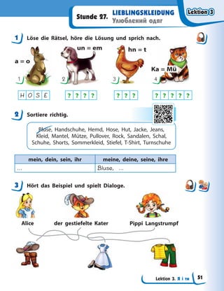 Lektion 3. Я і ти
LIEBLINGSKLEIDUNG
Улюблений одяг
Stunde 27.
1 Löse die Rätsel, höre die Lösung und sprich nach.
a = o
un = em hn = t
Ka = Mü
1 2 3 4
? ? ? ? ? ? ? ? ? ? ? ?
H O S E
2 Sortiere richtig.
Bluse, Handschuhe, Hemd, Hose, Hut, Jacke, Jeans,
Kleid, Mantel, Mütze, Pullover, Rock, Sandalen, Schal,
Schuhe, Shorts, Sommerkleid, Stiefel, T-Shirt, Turnschuhe
mein, dein, sein, ihr meine, deine, seine, ihre
… Bluse, …
3 Hört das Beispiel und spielt Dialoge.
Alice der gestiefelte Kater Pippi Langstrumpf
1
2
3
Lektion 3
Lektion 3
Lektion 3
Lektion 3
51
 