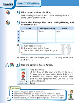 Stunde 27. Lieblingskleidung
Stunde 27. Lieblingskleidung
Stunde 27. Lieblingskleidung
Stunde 27. Lieblingskleidung
 назвати предмети одягу та їхній колір;
 зрозуміти висловлювання людини про її улюблений одяг;
 запитувати інших про те, якому одягу вони надають перевагу;
 зробити допис для інтернет-форуму про свій улюблений одяг.
Я вже можу:
4 Höre zu und ergänze die Sätze.
Max’ Lieblingspullover ist blau. Seine Lieblingshose ist … .
Seine Lieblingsschuhe sind … .
5 Macht eine Umfrage über eure Lieblingskleidung und
kommentiert sie.
Name Lieblingskleidung Farbe
1 Jan Jeans blau
2
3
4
a) A: Was trägst du gern?
B: Ich trage gern meine Jeans.
Sie ist blau. Und was trägst du gern?
C: …
b) Meine Schulfreunde tragen gern … . Jan mag seine Jeans.
Sie ist blau. …
6 Lies und schreibe deinen Beitrag.
Jens
Userprofil
05.03 2020 10.34
Hallo zusammen,
ich bin Jens. Ich bin neun und lebe in Berlin. Im
Sommer trage ich gern meine Shorts, T-Shirts und
Turnschuhe. Am liebsten trage ich mein rotes
Shirt mit dem Spiderman-Print. Und was ist eure
Lieblingskleidung?
Tschüs
4
4
5
6
Lektion 3
Lektion 3
Lektion 3
Lektion 3
52
 